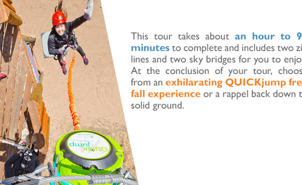 This tour takes about an hour to 90 minutes to complete and includes two zip lines and two sky bridges for you to enjoy. At the conclusion of your tour, choose from an exhilarating QUICKjump free fall experience or a rappel back down to solid ground.